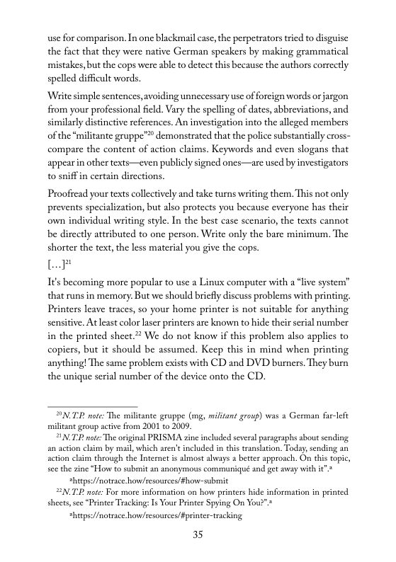 use for comparison. In one blackmail case, the perpetrators tried to disguise the fact that they were native German speakers by making grammatical mistakes, but the cops were able to detect this because the authors correctly  spelled difficult words.  ‘Wiite simple sentences, avoiding unnecessary use of foreign words or jargon from your professional feld. Vary the spelling of dates, abbreviations, and similarly distinctive references. An investigation into the alleged members of the “militante gruppe”™ demonstrated that the police substantially cross- compare the content of action claims. Keywords and even slogans that appearin other texts—even publicly signed ones—are used by investigators to sniff in certain directions.  Proofiead your texts collectively and take turns writing them. This not only prevents specialization, but also protects you because everyone has their own individual writing style. In the best case scenario, the texts cannot be directly attributed to one person. Write only the bare minimum. The shorter the text, the less material you give the cops.  L  It’s becoming more popular to use a Linux computer with a “live system” that runs in memory. But we should briefly discuss problems with printing. Printers leave traces, so your home printer is not suitable for anything sensitive. At least color laser printers are known to hide their serial number in the printed sheet. We do not know if this problem also applies to copiers, but it should be assumed. Keep this in mind when printing anything! The same problem exists with CD and DVD burners. They burn the unique serial number of the device onto the CD.  SNTP noe: The militante gruppe (g, militant graup) was 3 Gers et militant group active from 2001 to 2009  NP ote: The original PRISMA ine included several paragraphs about sendingg action claim through the Internet is almost always a better approach. On his topic,  see the zine “How to submit an anonymous communiqué and get away with it"  *hitps:/fmotsace.how/zesousces/fhow-submit N2 note: For more information on how printers hide information in printed sheets, sce “Printer Tracking: Is Your Printer Spying On You?">  *hitps://notrace.howzesources/Fprinter-tracking 35  